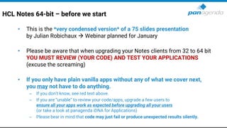 HCL Notes 64-bit – before we start
• This is the *very condensed version* of a 75 slides presentation
by Julian Robichaux → Webinar planned for January
• Please be aware that when upgrading your Notes clients from 32 to 64 bit
YOU MUST REVIEW (YOUR CODE) AND TEST YOUR APPLICATIONS
(excuse the screaming)
• If you only have plain vanilla apps without any of what we cover next,
you may not have to do anything.
– If you don’t know, see red text above.
– If you are “unable” to review your code/apps, upgrade a few users to
ensure all your apps work as expected before upgrading all your users
(or take a look at panagenda iDNA for Applications)
– Please bear in mind that code may just fail or produce unexpected results silently.
 