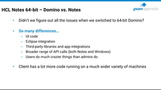 HCL Notes 64-bit – Domino vs. Notes
• Didn’t we figure out all the issues when we switched to 64-bit Domino?
• So many differences…
– UI code
– Eclipse integration
– Third-party libraries and app integrations
– Broader range of API calls (both Notes and Windows)
– Users do much crazier things than admins do
• Client has a lot more code running on a much wider variety of machines
 