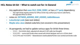 HCL Notes 64-bit – What to watch out for: In General
• Any application that uses OLE, COM, ODBC, or has a 3rd party dependency
– The right 64-bit registry entries for Office 32-bit may suffice (you have to add them),
OR upgrade Office to 64-bit
• notes.ini: EXTMGR_ADDINS, NSF_HOOKS, AddinMenues
• LotusScript code (see next slides)
• Maybe also Java related code/bits (not covered in this presentation)
• At panagenda, we had to update various apps for 64-bit three times:
– 12.0.2 – first 64-bit client, adjusted all relevant C-API calls (we thought)
– 12.0.2 FP1 – some stuff broke when saved with 64-bit designer and run in 32-bit client
– 12.0.2 FP2 and 14.0 EAP2 – NotesSession.UseDoubleAsPointer now worked and broke code
 