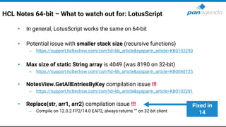 HCL Notes 64-bit – What to watch out for: LotusScript
• In general, LotusScript works the same on 64-bit
• Potential issue with smaller stack size (recursive functions)
– https://support.hcltechsw.com/csm?id=kb_article&sysparm_article=KB0102290
• Max size of static String array is 4049 (was 8190 on 32-bit)
– https://support.hcltechsw.com/csm?id=kb_article&sysparm_article=KB0040725
• NotesView.GetAllEntriesByKey compilation issue !!!
– https://support.hcltechsw.com/csm?id=kb_article&sysparm_article=KB0102291
• Replace(str, arr1, arr2) compilation issue !!!
– Compile on 12.0.2 FP2/14.0 EAP2, always returns “” on 32-bit client
Fixed in
14
 