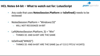 HCL Notes 64-bit – What to watch out for: LotusScript
• Any code that uses NotesSession.Platform or IsDefined() needs to be
reviewed
• NotesSession.Platform = “Windows/32”
– WILL NOT RECOGNIZE 64-BIT
• Left(NotesSession.Platform, 3) = “Win”
– THINKS 32- AND 64-BIT ARE THE SAME
• IsDefined(“WIN32”)
– THINKS 32- AND 64-BIT ARE THE SAME (as of 12.0.2 FP2 & 14 EAP2)
 