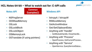 HCL Notes 64-bit – What to watch out for: C-API calls
Notes API
• NSPingServer
• ODSReadMemory
• OSLock
• OSLockBlock
• OSLockObject
• OSMemoryLock
• OSTranslate (if using pointers)
Windows API
• lstrcpyA / lstrcpyW
• RtlMoveMemory
• GetActiveWindow
• Get/SetClipboardData
• Anything with “Handle”
– GetModuleHandle, CloseHandle…
• Anything with “Process”
– OpenProcess, GetCurrentProcess…
• Anything with “Service”
– OpenService, QueryServiceStatus…
Common
Examples(!)
 