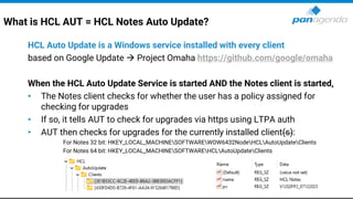 What is HCL AUT = HCL Notes Auto Update?
HCL Auto Update is a Windows service installed with every client
based on Google Update → Project Omaha https://github.com/google/omaha
When the HCL Auto Update Service is started AND the Notes client is started,
• The Notes client checks for whether the user has a policy assigned for
checking for upgrades
• If so, it tells AUT to check for upgrades via https using LTPA auth
• AUT then checks for upgrades for the currently installed client(s):
For Notes 32 bit: HKEY_LOCAL_MACHINESOFTWAREWOW6432NodeHCLAutoUpdateClients
For Notes 64 bit: HKEY_LOCAL_MACHINESOFTWAREHCLAutoUpdateClients
 