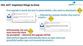 HCL AUT: Important things to know
If an upgrade is found, the user is asked whether s/he wants to download it
… followed by a prompt whether they want to
install it …
Unfortunately, the user
must close the client
(as prompted) – otherwise the upgrade will fail.
(MarvelClient Upgrade automatically closes an open client and
gracefully handles open and unsaved documents.)
 