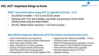 HCL AUT: Important things to know
DON’T even think about using AUT to upgrade to 64-bit < 14.0
• Any 64-bit installer < 14.0 is not 32-bit aware
• Starting with 14.0, the installer uninstalls any previous 32-bit client
(whilst preserving the data folder)
• All HCL Notes 64-bit versions < 14.0 have issues …
MarvelClient Upgrade addresses all of the before mentioned (and more) …
• Smart File Distribution (no questions)
• With or without corporate software deployment
• Smart auto-close of Notes client
• Clean uninstall prior to major upgrades
• Closing of hung processes and services
• Client start prevention during upgrades
• One package for multi-use (initial, upgrade, VDI)
• Migration of ALL folders (Lotus|IBM|… → HCL)
• Change of notes.ini entries
• Major+FP+language packs upgrades in one go
• Silent setup.txt and ConfigFile configuration
• Informational content during upgrades
• Windows desktop shortcut icon hint
• Upgrade tracking, ... … … … … … …
 