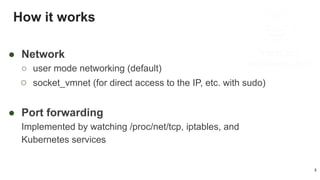 How it works
3
● Network
○ user mode networking (default)
○ socket_vmnet (for direct access to the IP, etc. with sudo)
● Port forwarding
Implemented by watching /proc/net/tcp, iptables, and
Kubernetes services
 