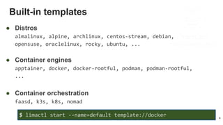 Built-in templates
4
● Distros
almalinux, alpine, archlinux, centos-stream, debian,
opensuse, oraclelinux, rocky, ubuntu, ...
● Container engines
apptainer, docker, docker-rootful, podman, podman-rootful,
...
● Container orchestration
faasd, k3s, k8s, nomad
$ limactl start --name=default template://docker
 