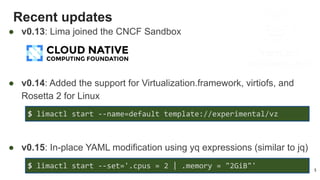 Recent updates
5
● v0.13: Lima joined the CNCF Sandbox
● v0.14: Added the support for Virtualization.framework, virtiofs, and
Rosetta 2 for Linux
● v0.15: In-place YAML modification using yq expressions (similar to jq)
$ limactl start --set='.cpus = 2 | .memory = "2GiB"'
$ limactl start --name=default template://experimental/vz
 