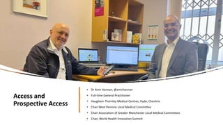 Access and
Prospective Access
• Dr Amir Hannan, @amirhannan
• Full-time General Practitioner
• Haughton Thornley Medical Centres, Hyde, Cheshire
• Chair West Pennine Local Medical Committee
• Chair Association of Greater Manchester Local Medical Committees
• Chair, World Health Innovation Summit
 