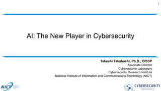 AI: The New Player in Cybersecurity
1
Takeshi Takahashi, Ph.D., CISSP
Associate Director
Cybersecurity Laboratory
Cybersecurity Research Institute
National Institute of Information and Communications Technology (NICT)
 