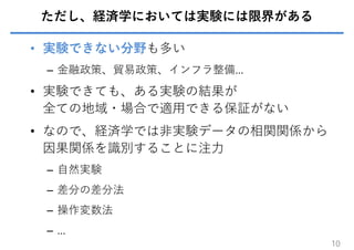 ただし、経済学においては実験には限界がある
• 実験できない分野も多い
– ⾦融政策、貿易政策、インフラ整備…
• 実験できても、ある実験の結果が
全ての地域・場合で適⽤できる保証がない
• なので、経済学では⾮実験データの相関関係から
因果関係を識別することに注⼒
– ⾃然実験
– 差分の差分法
– 操作変数法
– …
10
 