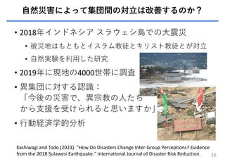 ⾃然災害によって集団間の対⽴は改善するのか？
• 2018年インドネシア スラウェシ島での⼤震災
• 被災地はもともとイスラム教徒とキリスト教徒とが対⽴
• ⾃然実験を利⽤した研究
• 2019年に現地の4000世帯に調査
• 異集団に対する認識：
「今後の災害で、異宗教の⼈たち
から⽀援を受けられると思いますか」
• ⾏動経済学的分析
16
Kashiwagi and Todo (2023). "How Do Disasters Change Inter-Group Perceptions? Evidence
from the 2018 Sulawesi Earthquake." International Journal of Disaster Risk Reduction.
 