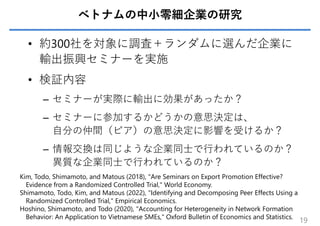 ベトナムの中⼩零細企業の研究
• 約300社を対象に調査＋ランダムに選んだ企業に
輸出振興セミナーを実施
• 検証内容
– セミナーが実際に輸出に効果があったか？
– セミナーに参加するかどうかの意思決定は、
⾃分の仲間（ピア）の意思決定に影響を受けるか？
– 情報交換は同じような企業同⼠で⾏われているのか？
異質な企業同⼠で⾏われているのか？
19
Kim, Todo, Shimamoto, and Matous (2018), "Are Seminars on Export Promotion Effective?
Evidence from a Randomized Controlled Trial," World Economy.
Shimamoto, Todo, Kim, and Matous (2022), "Identifying and Decomposing Peer Effects Using a
Randomized Controlled Trial," Empirical Economics.
Hoshino, Shimamoto, and Todo (2020), "Accounting for Heterogeneity in Network Formation
Behavior: An Application to Vietnamese SMEs," Oxford Bulletin of Economics and Statistics.
 