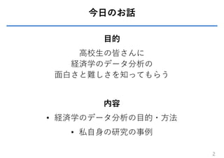 今⽇のお話
⽬的
⾼校⽣の皆さんに
経済学のデータ分析の
⾯⽩さと難しさを知ってもらう
内容
• 経済学のデータ分析の⽬的・⽅法
• 私⾃⾝の研究の事例
2
 