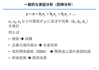 ⼀般的な実証分析（回帰分析）
x1, x2, x3 などの要因が y に及ぼす効果（b1, b2, b3 ）
を推計
例えば
• 朝⾷  成績
• 企業の海外進出  ⽣産効率
• 政府開発援助（ODA）  開発途上国の貧困削減
• 財政政策  経済成⻑
6
1 1 2 2 3 3 ....
y a b x b x b x
= + + + +
 