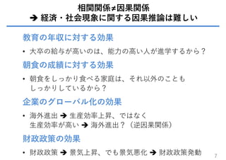 相関関係≠因果関係
 経済・社会現象に関する因果推論は難しい
教育の年収に対する効果
• ⼤卒の給与が⾼いのは、能⼒の⾼い⼈が進学するから？
朝⾷の成績に対する効果
• 朝⾷をしっかり⾷べる家庭は、それ以外のことも
しっかりしているから？
企業のグローバル化の効果
• 海外進出  ⽣産効率上昇、ではなく
⽣産効率が⾼い  海外進出？（逆因果関係）
財政政策の効果
• 財政政策  景気上昇、でも景気悪化  財政政策発動 7
 