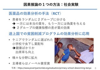 因果推論の１つの⽅法：社会実験
医薬品の効果分析の⼿法（RCT）
• 患者をランダムに２グループに分ける
 ⼀⽅には本当の薬を、もう⼀⽅には偽薬を与える
 ２グループの健康指標の差が薬の効果
途上国での貧困削減プログラムの効果分析に応⽤
• ケニアでランダムに選ばれた
⼩学校で⾍下し薬配布
健康ばかりか
出席率も向上
• 様々な分野に拡⼤
• 主導者らはノーベル賞受賞
8
写真：https://www.povertyactionlab.org/evaluation/primary-school-deworming-kenya
 