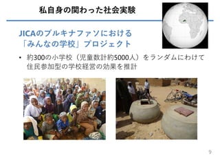 私⾃⾝の関わった社会実験
JICAのブルキナファソにおける
「みんなの学校」プロジェクト
• 約300の⼩学校（児童数計約5000⼈）をランダムにわけて
住⺠参加型の学校経営の効果を推計
9
 