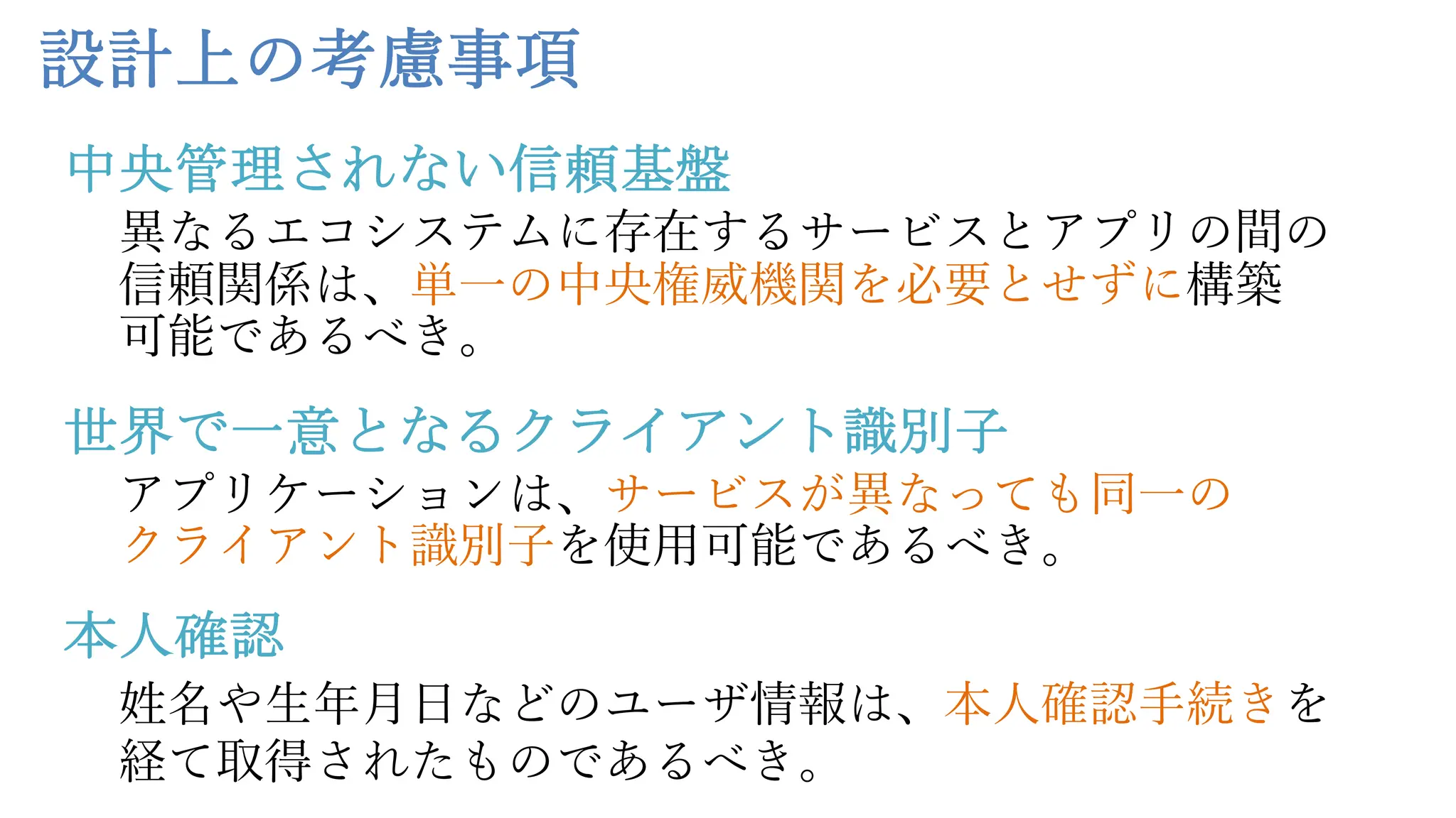 設計上の考慮事項
異なるエコシステムに存在するサービスとアプリの間の
信頼関係は、単⼀の中央権威機関を必要とせずに構築
可能であるべき。
アプリケーションは、サービスが異なっても同⼀の
クライアント識別⼦を使⽤可能であるべき。
姓名や⽣年⽉⽇などのユーザ情報は、本⼈確認⼿続きを
経て取得されたものであるべき。
中央管理されない信頼基盤
世界で一意となるクライアント識別子
本人確認
 