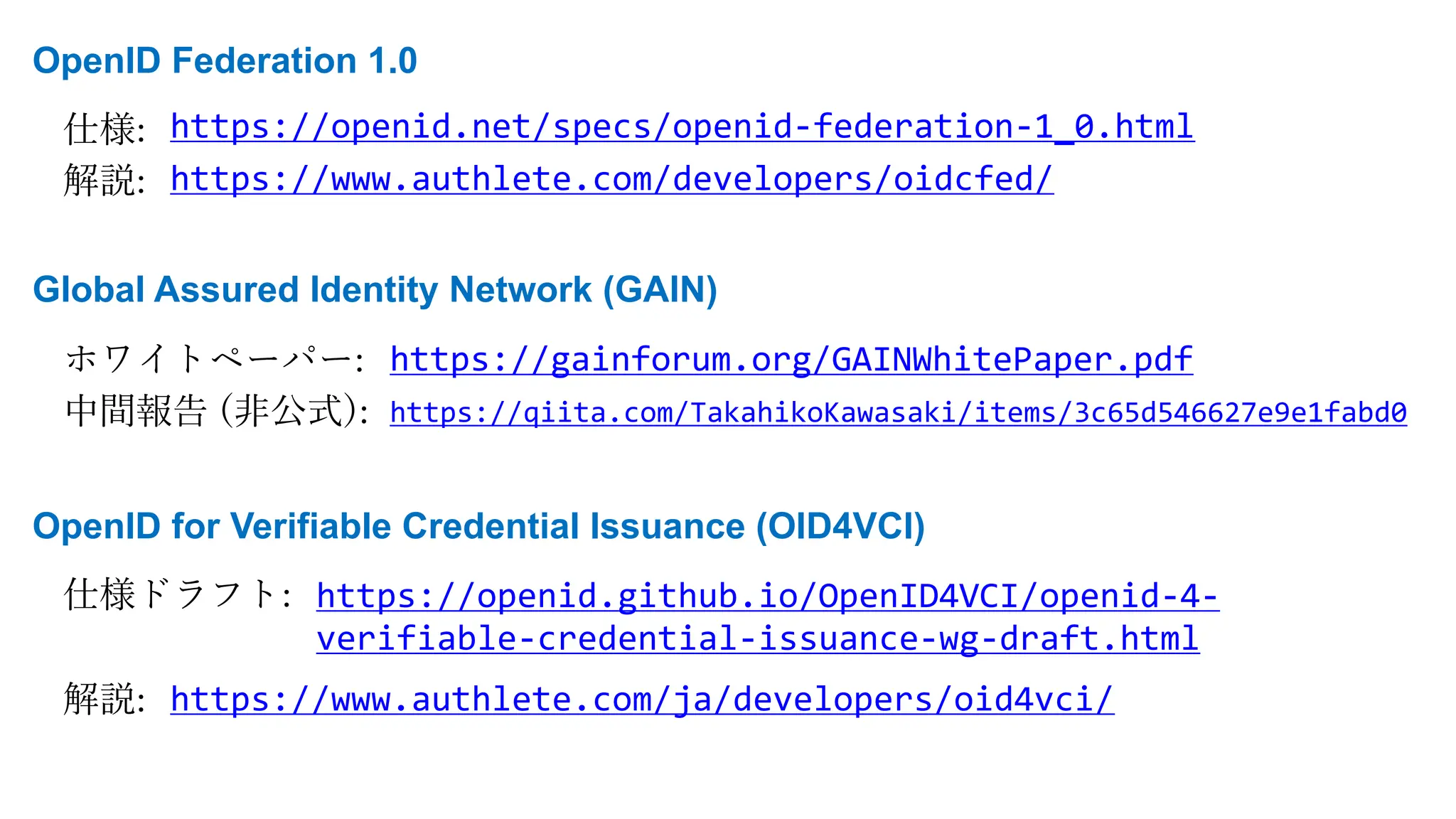 OpenID Federation 1.0
仕様:
解説:
https://openid.net/specs/openid-federation-1_0.html
https://www.authlete.com/developers/oidcfed/
Global Assured Identity Network (GAIN)
ホワイトペーパー:
中間報告 (⾮公式):
https://gainforum.org/GAINWhitePaper.pdf
https://qiita.com/TakahikoKawasaki/items/3c65d546627e9e1fabd0
OpenID for Verifiable Credential Issuance (OID4VCI)
仕様ドラフト:
解説:
https://openid.github.io/OpenID4VCI/openid-4-
verifiable-credential-issuance-wg-draft.html
https://www.authlete.com/ja/developers/oid4vci/
 