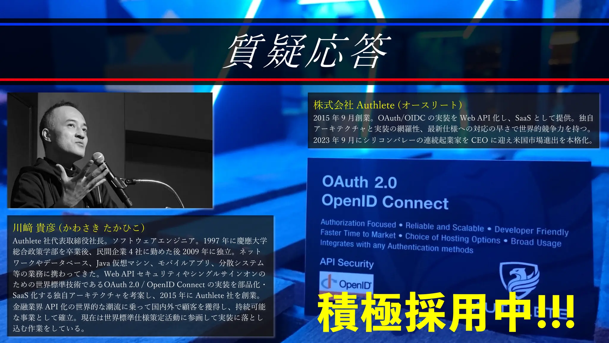 質疑応答
川﨑 貴彦 (かわさき たかひこ)
Authlete 社代表取締役社⻑。ソフトウェアエンジニア。1997 年に慶應⼤学
総合政策学部を卒業後、⺠間企業 4 社に勤めた後 2009 年に独⽴。ネット
ワークやデータベース、Java 仮想マシン、モバイルアプリ、分散システム
等の業務に携わってきた。Web API セキュリティやシングルサインオンの
ための世界標準技術であるOAuth 2.0 / OpenID Connect の実装を部品化・
SaaS 化する独⾃アーキテクチャを考案し、2015 年に Authlete 社を創業。
⾦融業界 API 化の世界的な潮流に乗って国内外で顧客を獲得し、持続可能
な事業として確⽴。現在は世界標準仕様策定活動に参画して実装に落とし
込む作業をしている。
株式会社 Authlete (オースリート)
2015 年 9 ⽉創業。OAuth/OIDC の実装を Web API 化し、SaaS として提供。独⾃
アーキテクチャと実装の網羅性、最新仕様への対応の早さで世界的競争⼒を持つ。
2023 年 9 ⽉にシリコンバレーの連続起業家を CEO に迎え⽶国市場進出を本格化。
積極採用中!!!
 