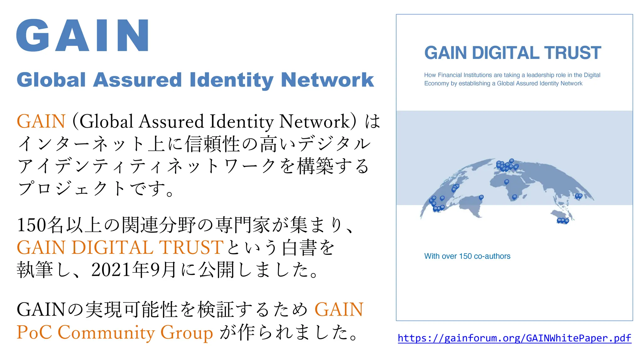 https://gainforum.org/GAINWhitePaper.pdf
GAIN
Global Assured Identity Network
GAIN (Global Assured Identity Network) は
インターネット上に信頼性の⾼いデジタル
アイデンティティネットワークを構築する
プロジェクトです。
150名以上の関連分野の専⾨家が集まり、
GAIN DIGITAL TRUSTという⽩書を
執筆し、2021年9⽉に公開しました。
GAINの実現可能性を検証するため GAIN
PoC Community Group が作られました。
 