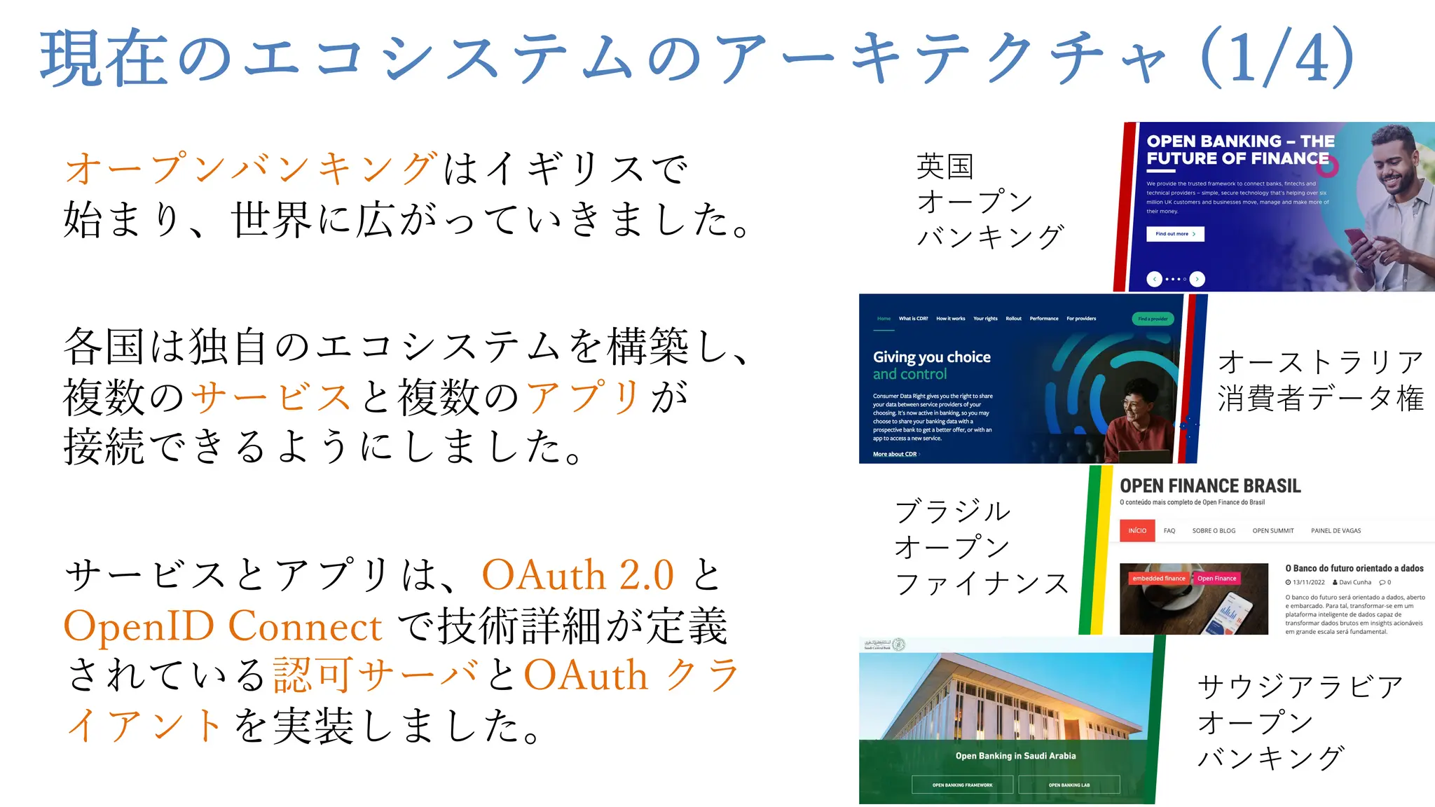 現在のエコシステムのアーキテクチャ (1/4)
オープンバンキングはイギリスで
始まり、世界に広がっていきました。
各国は独⾃のエコシステムを構築し、
複数のサービスと複数のアプリが
接続できるようにしました。
サービスとアプリは、OAuth 2.0 と
OpenID Connect で技術詳細が定義
されている認可サーバとOAuth クラ
イアントを実装しました。
英国
オープン
バンキング
オーストラリア
消費者データ権
ブラジル
オープン
ファイナンス
サウジアラビア
オープン
バンキング
 