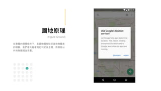 圖地原理
(Figure-Ground)
在整體的視覺條件下，某個物體相較於其他物體來
的明顯，我們會大腦會將它判定為主體，而將他以
外的物體視為背景。
 