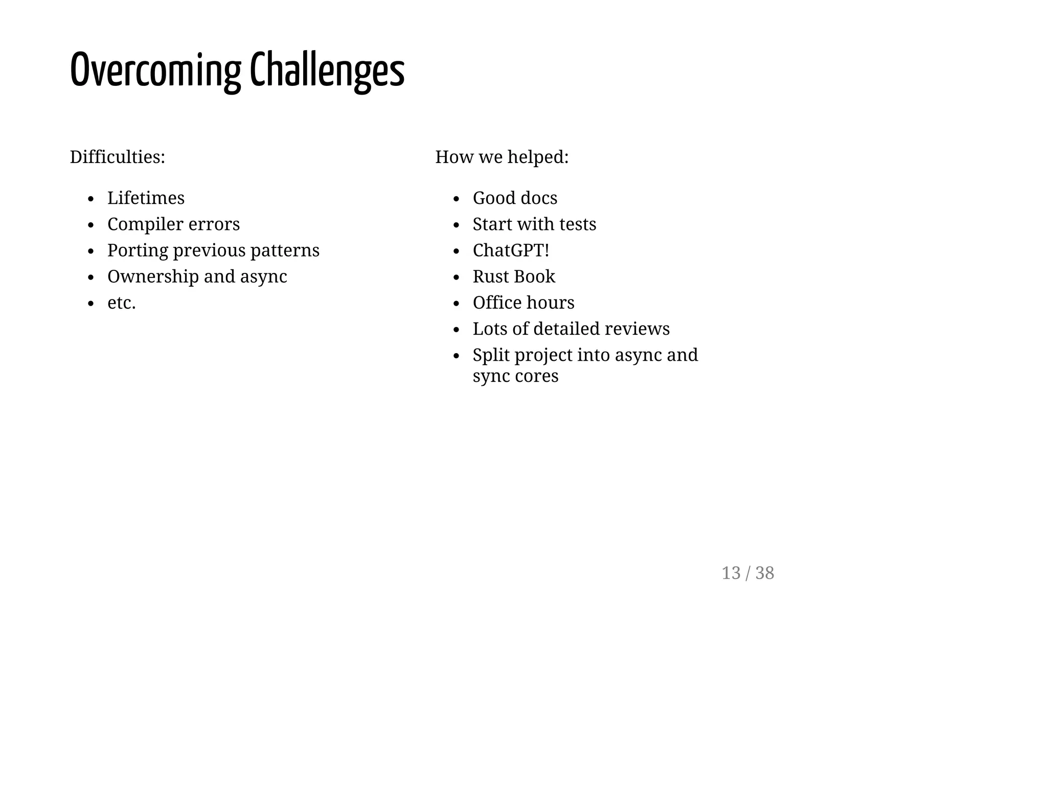 Difficulties:
Lifetimes
Compiler errors
Porting previous patterns
Ownership and async
etc.
How we helped:
Good docs
Start with tests
ChatGPT!
Rust Book
Office hours
Lots of detailed reviews
Split project into async and
sync cores
Overcoming Challenges
13 / 38
 
