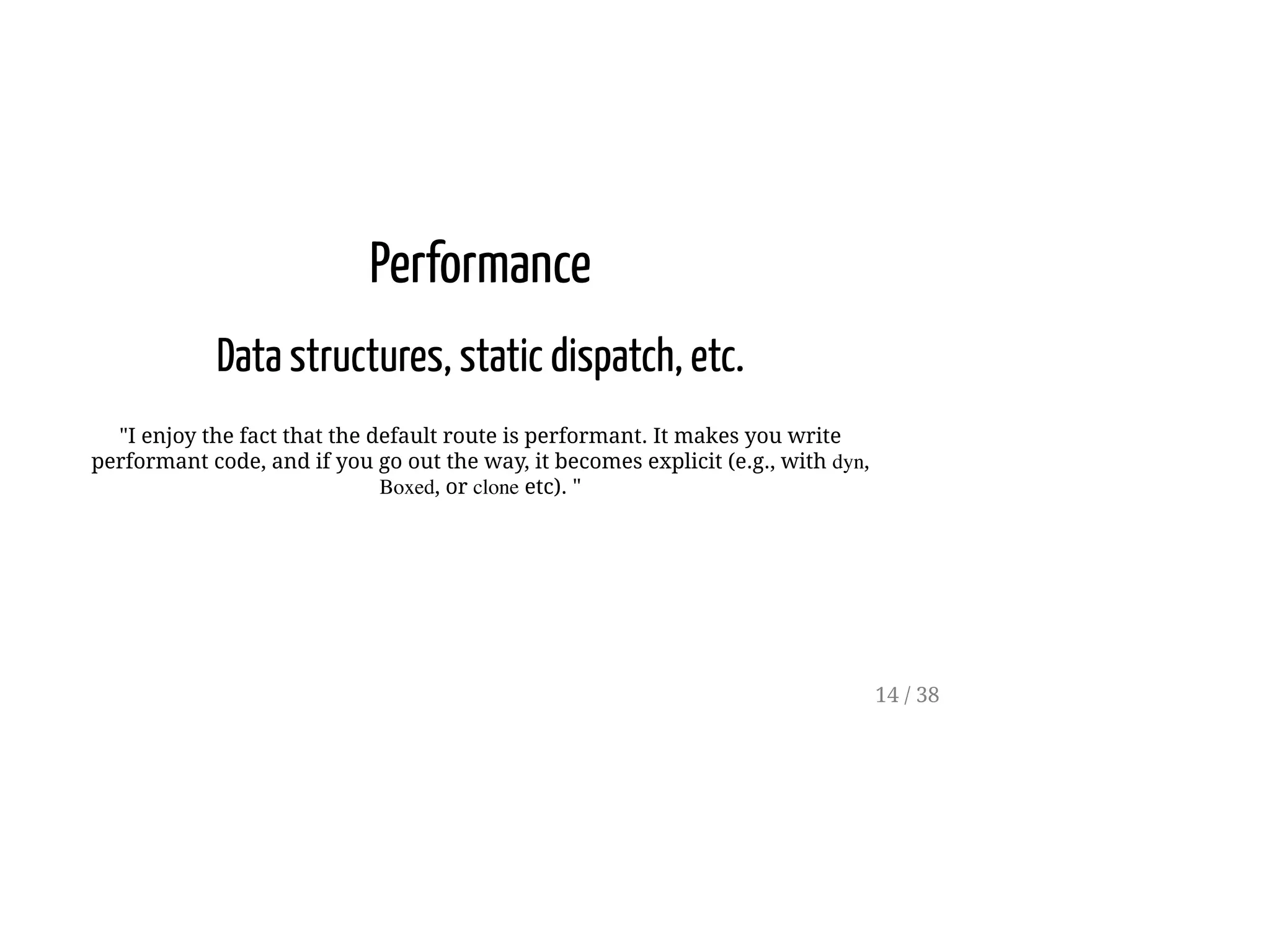 Performance
Data structures, static dispatch, etc.
"I enjoy the fact that the default route is performant. It makes you write
performant code, and if you go out the way, it becomes explicit (e.g., with dyn,
Boxed, or clone etc). "
14 / 38
 