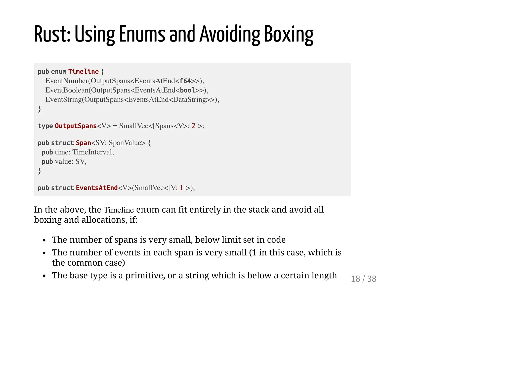 Rust: Using Enums and Avoiding Boxing
pub enum Timeline {
EventNumber(OutputSpans<EventsAtEnd<f64>>),
EventBoolean(OutputSpans<EventsAtEnd<bool>>),
EventString(OutputSpans<EventsAtEnd<DataString>>),
}
type OutputSpans<V> = SmallVec<[Spans<V>; 2]>;
pub struct Span<SV: SpanValue> {
pub time: TimeInterval,
pub value: SV,
}
pub struct EventsAtEnd<V>(SmallVec<[V; 1]>);
In the above, the Timeline enum can fit entirely in the stack and avoid all
boxing and allocations, if:
The number of spans is very small, below limit set in code
The number of events in each span is very small (1 in this case, which is
the common case)
The base type is a primitive, or a string which is below a certain length 18 / 38
 