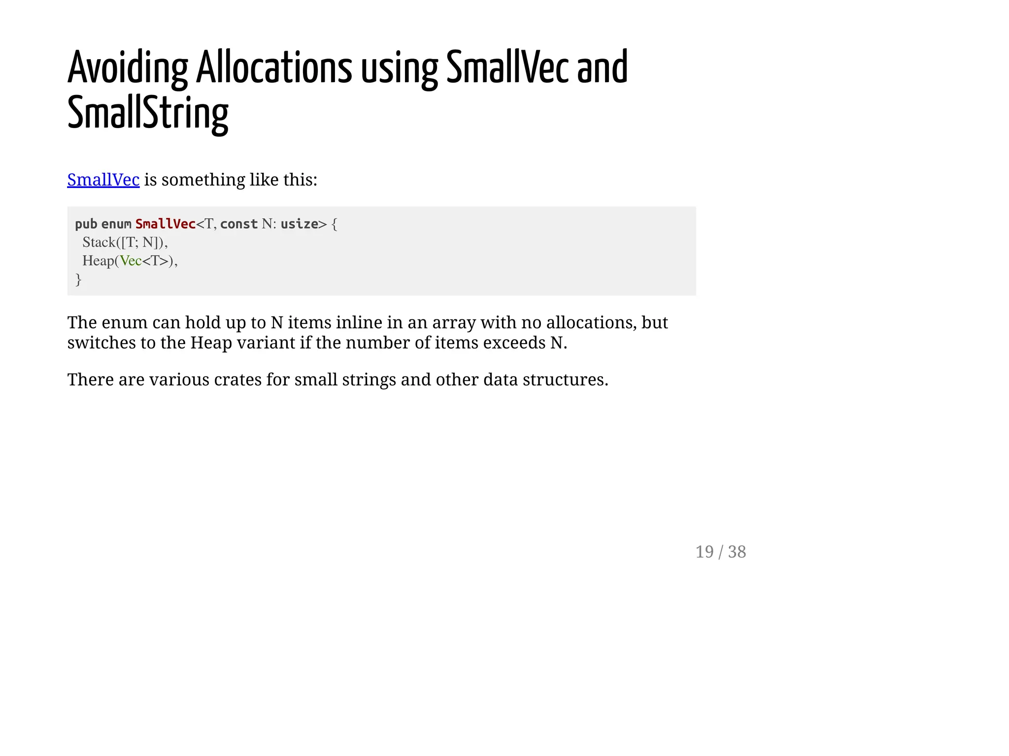 Avoiding Allocations using SmallVec and
SmallString
SmallVec is something like this:
pub enum SmallVec<T, const N: usize> {
Stack([T; N]),
Heap(Vec<T>),
}
The enum can hold up to N items inline in an array with no allocations, but
switches to the Heap variant if the number of items exceeds N.
There are various crates for small strings and other data structures.
19 / 38
 