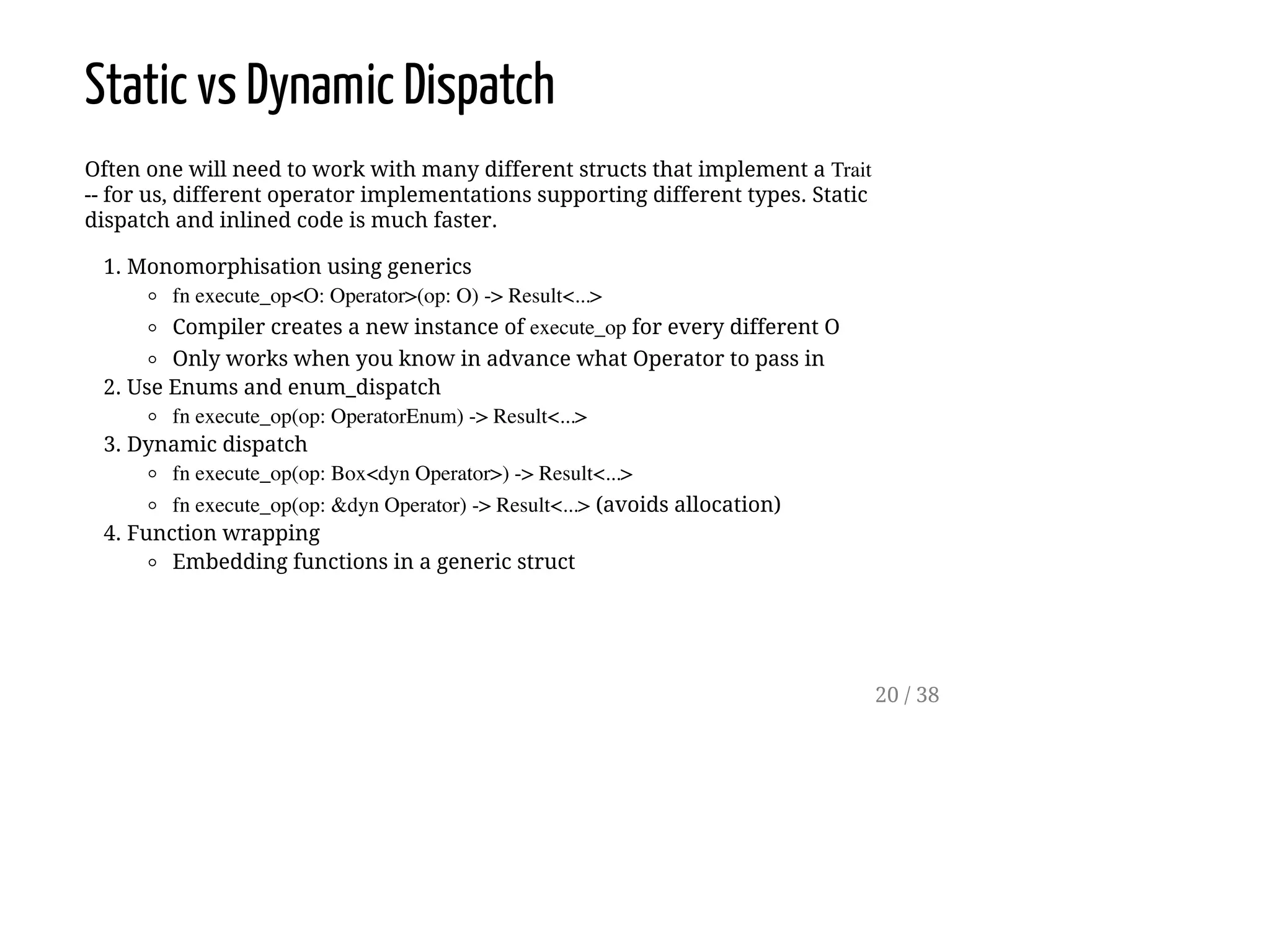 Static vs Dynamic Dispatch
Often one will need to work with many different structs that implement a Trait
-- for us, different operator implementations supporting different types. Static
dispatch and inlined code is much faster.
1. Monomorphisation using generics
fn execute_op<O: Operator>(op: O) -> Result<...>
Compiler creates a new instance of execute_op for every different O
Only works when you know in advance what Operator to pass in
2. Use Enums and enum_dispatch
fn execute_op(op: OperatorEnum) -> Result<...>
3. Dynamic dispatch
fn execute_op(op: Box<dyn Operator>) -> Result<...>
fn execute_op(op: &dyn Operator) -> Result<...> (avoids allocation)
4. Function wrapping
Embedding functions in a generic struct
20 / 38
 