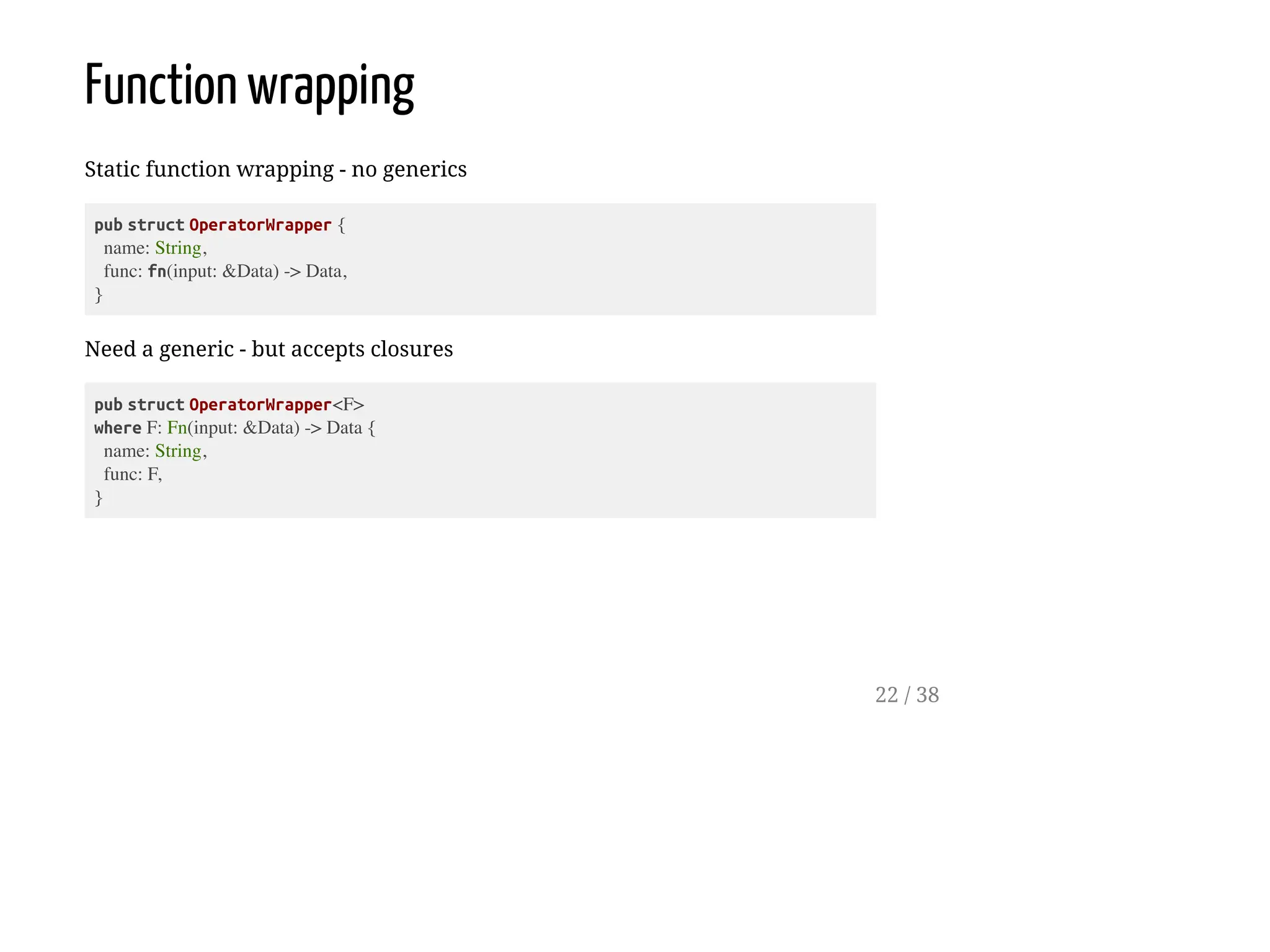 Function wrapping
Static function wrapping - no generics
pub struct OperatorWrapper {
name: String,
func: fn(input: &Data) -> Data,
}
Need a generic - but accepts closures
pub struct OperatorWrapper<F>
where F: Fn(input: &Data) -> Data {
name: String,
func: F,
}
22 / 38
 