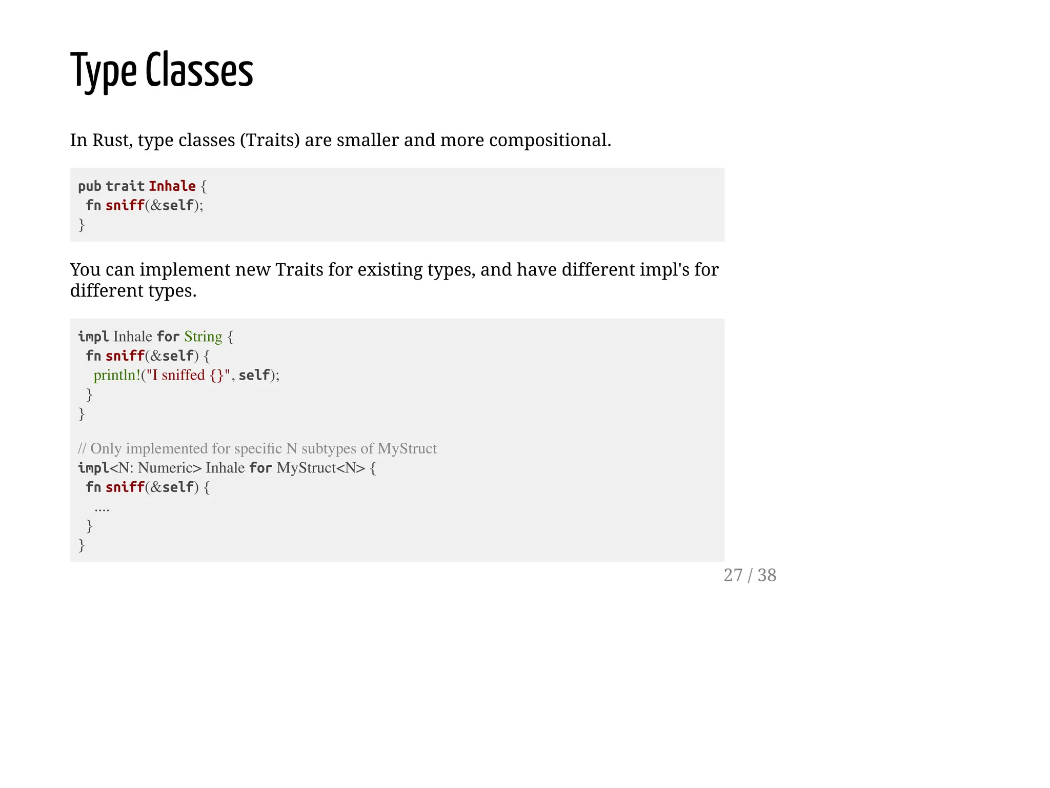 Type Classes
In Rust, type classes (Traits) are smaller and more compositional.
pub trait Inhale {
fn sniff(&self);
}
You can implement new Traits for existing types, and have different impl's for
different types.
impl Inhale for String {
fn sniff(&self) {
println!("I sniffed {}", self);
}
}
// Only implemented for specific N subtypes of MyStruct
impl<N: Numeric> Inhale for MyStruct<N> {
fn sniff(&self) {
....
}
}
27 / 38
 
