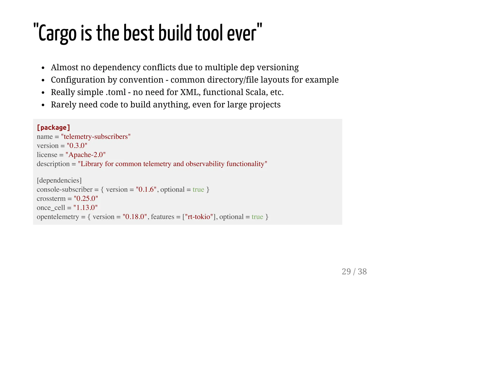"Cargo is the best build tool ever"
Almost no dependency conflicts due to multiple dep versioning
Configuration by convention - common directory/file layouts for example
Really simple .toml - no need for XML, functional Scala, etc.
Rarely need code to build anything, even for large projects
[package]
name = "telemetry-subscribers"
version = "0.3.0"
license = "Apache-2.0"
description = "Library for common telemetry and observability functionality"
[dependencies]
console-subscriber = { version = "0.1.6", optional = true }
crossterm = "0.25.0"
once_cell = "1.13.0"
opentelemetry = { version = "0.18.0", features = ["rt-tokio"], optional = true }
29 / 38
 