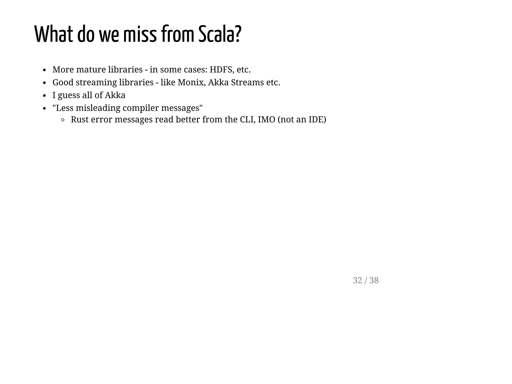 What do we miss from Scala?
More mature libraries - in some cases: HDFS, etc.
Good streaming libraries - like Monix, Akka Streams etc.
I guess all of Akka
"Less misleading compiler messages"
Rust error messages read better from the CLI, IMO (not an IDE)
32 / 38
 