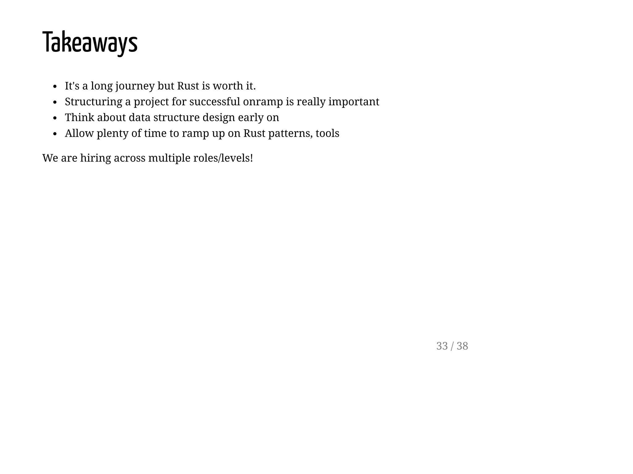 Takeaways
It's a long journey but Rust is worth it.
Structuring a project for successful onramp is really important
Think about data structure design early on
Allow plenty of time to ramp up on Rust patterns, tools
We are hiring across multiple roles/levels!
33 / 38
 