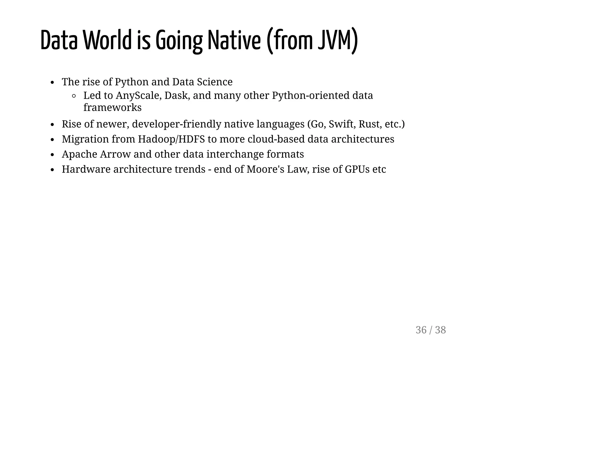 Data World is Going Native (from JVM)
The rise of Python and Data Science
Led to AnyScale, Dask, and many other Python-oriented data
frameworks
Rise of newer, developer-friendly native languages (Go, Swift, Rust, etc.)
Migration from Hadoop/HDFS to more cloud-based data architectures
Apache Arrow and other data interchange formats
Hardware architecture trends - end of Moore's Law, rise of GPUs etc
36 / 38
 