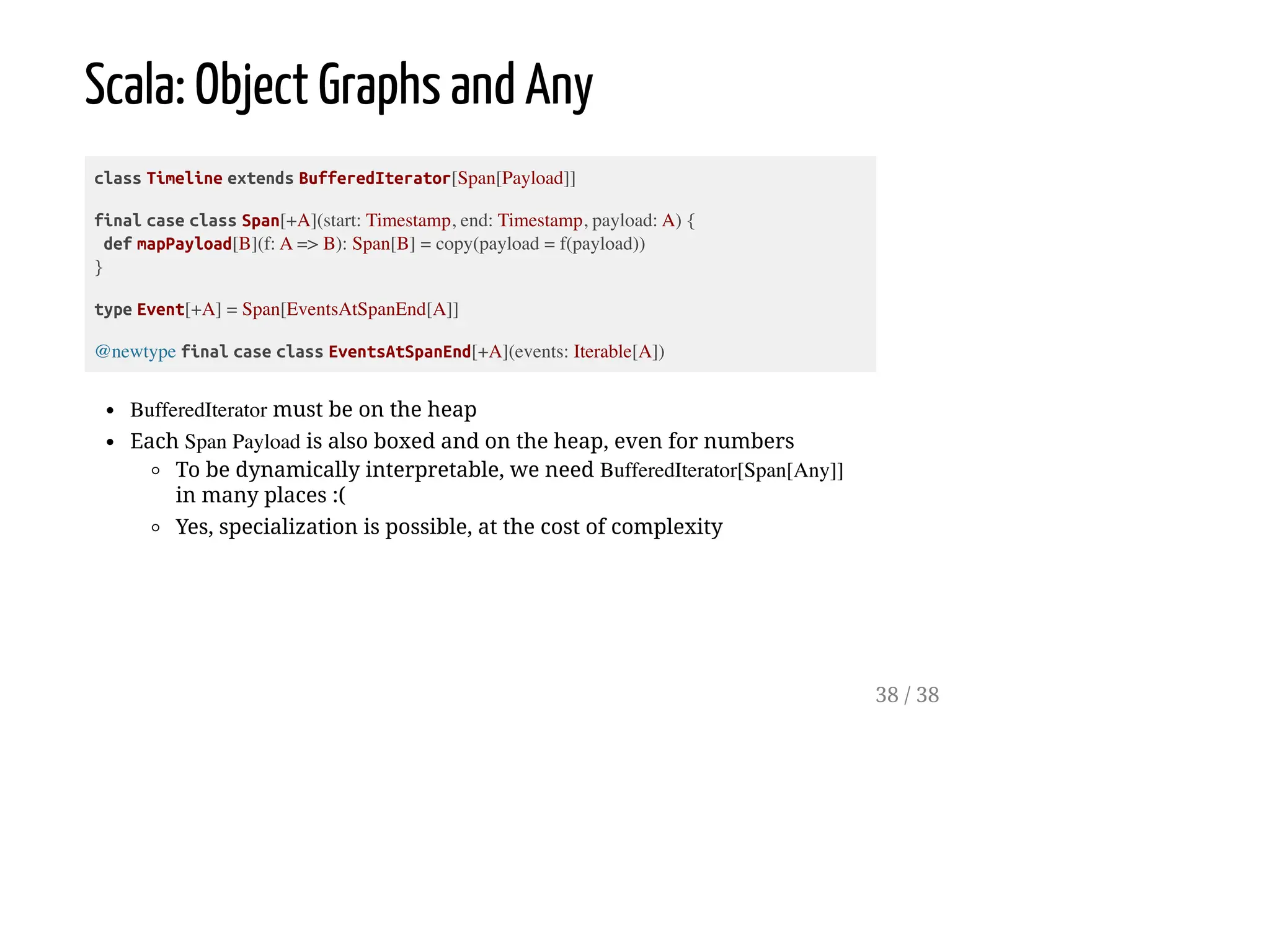 Scala: Object Graphs and Any
class Timeline extends BufferedIterator[Span[Payload]]
final case class Span[+A](start: Timestamp, end: Timestamp, payload: A) {
def mapPayload[B](f: A => B): Span[B] = copy(payload = f(payload))
}
type Event[+A] = Span[EventsAtSpanEnd[A]]
@newtype final case class EventsAtSpanEnd[+A](events: Iterable[A])
BufferedIterator must be on the heap
Each Span Payload is also boxed and on the heap, even for numbers
To be dynamically interpretable, we need BufferedIterator[Span[Any]]
in many places :(
Yes, specialization is possible, at the cost of complexity
38 / 38
 