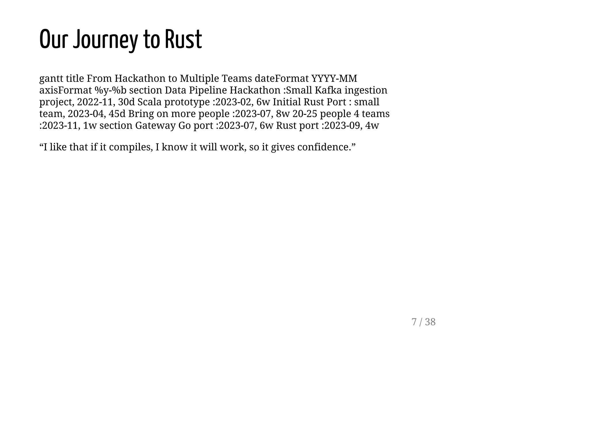 Our Journey to Rust
gantt title From Hackathon to Multiple Teams dateFormat YYYY-MM
axisFormat %y-%b section Data Pipeline Hackathon :Small Kafka ingestion
project, 2022-11, 30d Scala prototype :2023-02, 6w Initial Rust Port : small
team, 2023-04, 45d Bring on more people :2023-07, 8w 20-25 people 4 teams
:2023-11, 1w section Gateway Go port :2023-07, 6w Rust port :2023-09, 4w
“I like that if it compiles, I know it will work, so it gives confidence.”
7 / 38
 
