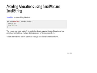 Avoiding Allocations using SmallVec and
SmallString
SmallVec is something like this:
pub enum SmallVec<T, const N: usize> {
Stack([T; N]),
Heap(Vec<T>),
}
The enum can hold up to N items inline in an array with no allocations, but
switches to the Heap variant if the number of items exceeds N.
There are various crates for small strings and other data structures.
19 / 38
 