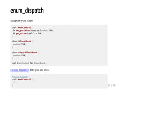 enum_dispatch
Suppose you have
trait KnobControl {
fn set_position(&mut self, value: f64);
fn get_value(&self) -> f64;
}
struct LinearKnob {
position: f64,
}
struct LogarithmicKnob {
position: f64,
}
impl KnobControl for LinearKnob...
enum_dispatch lets you do this:
#[enum_dispatch]
trait KnobControl {
//...
} 21 / 38
 