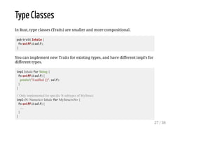 Type Classes
In Rust, type classes (Traits) are smaller and more compositional.
pub trait Inhale {
fn sniff(&self);
}
You can implement new Traits for existing types, and have different impl's for
different types.
impl Inhale for String {
fn sniff(&self) {
println!("I sniffed {}", self);
}
}
// Only implemented for specific N subtypes of MyStruct
impl<N: Numeric> Inhale for MyStruct<N> {
fn sniff(&self) {
....
}
}
27 / 38
 