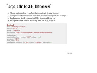 "Cargo is the best build tool ever"
Almost no dependency conflicts due to multiple dep versioning
Configuration by convention - common directory/file layouts for example
Really simple .toml - no need for XML, functional Scala, etc.
Rarely need code to build anything, even for large projects
[package]
name = "telemetry-subscribers"
version = "0.3.0"
license = "Apache-2.0"
description = "Library for common telemetry and observability functionality"
[dependencies]
console-subscriber = { version = "0.1.6", optional = true }
crossterm = "0.25.0"
once_cell = "1.13.0"
opentelemetry = { version = "0.18.0", features = ["rt-tokio"], optional = true }
29 / 38
 