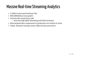 Massive Real-time Streaming Analytics
5 trillion events processed per day
800-2000GB/hour (not peak!!)
Started with custom Java code
went through Spark Streaming and Flink iterations
Most backend data components in production are written in Scala
Today: 420 pods running custom Akka Streams processors
3 / 38
 