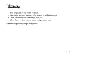 Takeaways
It's a long journey but Rust is worth it.
Structuring a project for successful onramp is really important
Think about data structure design early on
Allow plenty of time to ramp up on Rust patterns, tools
We are hiring across multiple roles/levels!
33 / 38
 