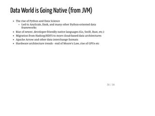 Data World is Going Native (from JVM)
The rise of Python and Data Science
Led to AnyScale, Dask, and many other Python-oriented data
frameworks
Rise of newer, developer-friendly native languages (Go, Swift, Rust, etc.)
Migration from Hadoop/HDFS to more cloud-based data architectures
Apache Arrow and other data interchange formats
Hardware architecture trends - end of Moore's Law, rise of GPUs etc
36 / 38
 