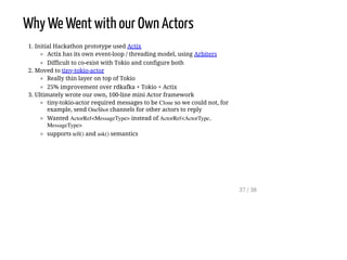 Why We Went with our Own Actors
1. Initial Hackathon prototype used Actix
Actix has its own event-loop / threading model, using Arbiters
Difficult to co-exist with Tokio and configure both
2. Moved to tiny-tokio-actor
Really thin layer on top of Tokio
25% improvement over rdkafka + Tokio + Actix
3. Ultimately wrote our own, 100-line mini Actor framework
tiny-tokio-actor required messages to be Clone so we could not, for
example, send OneShot channels for other actors to reply
Wanted ActorRef<MessageType> instead of ActorRef<ActorType,
MessageType>
supports tell() and ask() semantics
37 / 38
 