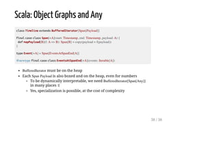 Scala: Object Graphs and Any
class Timeline extends BufferedIterator[Span[Payload]]
final case class Span[+A](start: Timestamp, end: Timestamp, payload: A) {
def mapPayload[B](f: A => B): Span[B] = copy(payload = f(payload))
}
type Event[+A] = Span[EventsAtSpanEnd[A]]
@newtype final case class EventsAtSpanEnd[+A](events: Iterable[A])
BufferedIterator must be on the heap
Each Span Payload is also boxed and on the heap, even for numbers
To be dynamically interpretable, we need BufferedIterator[Span[Any]]
in many places :(
Yes, specialization is possible, at the cost of complexity
38 / 38
 